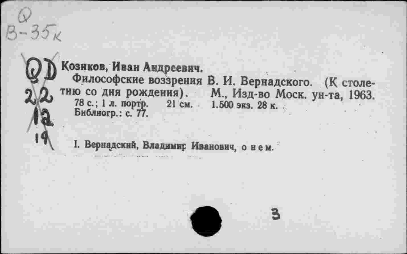 ﻿ОКозаков, Иван Андреевич.
45 Философские воззрения В. И. Вернадского. (К столе-
2 0> тию со дня Рождения). М„ Изд-во Моск, ун-та, 1963. 78 с.; 1 л. портр. 21 см. 1.500 экз. 28 к.
| А	Библиогр.: с. 77.
I
I. Вернадский, Владимир Иванович, о и е м.